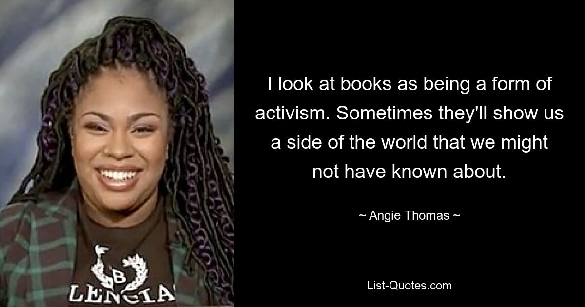 I look at books as being a form of activism. Sometimes they'll show us a side of the world that we might not have known about. — © Angie Thomas