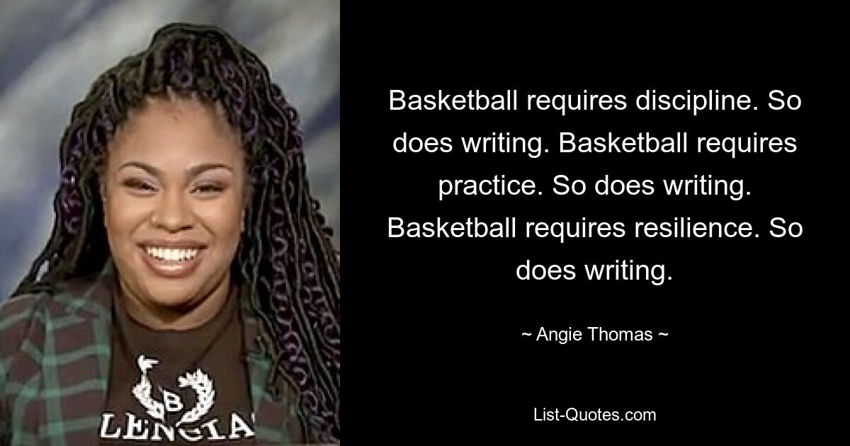 Basketball requires discipline. So does writing. Basketball requires practice. So does writing. Basketball requires resilience. So does writing. — © Angie Thomas