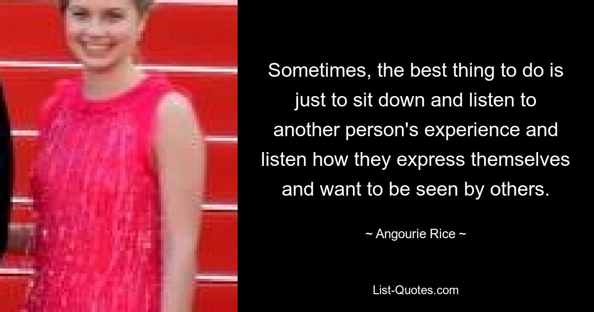 Sometimes, the best thing to do is just to sit down and listen to another person's experience and listen how they express themselves and want to be seen by others. — © Angourie Rice