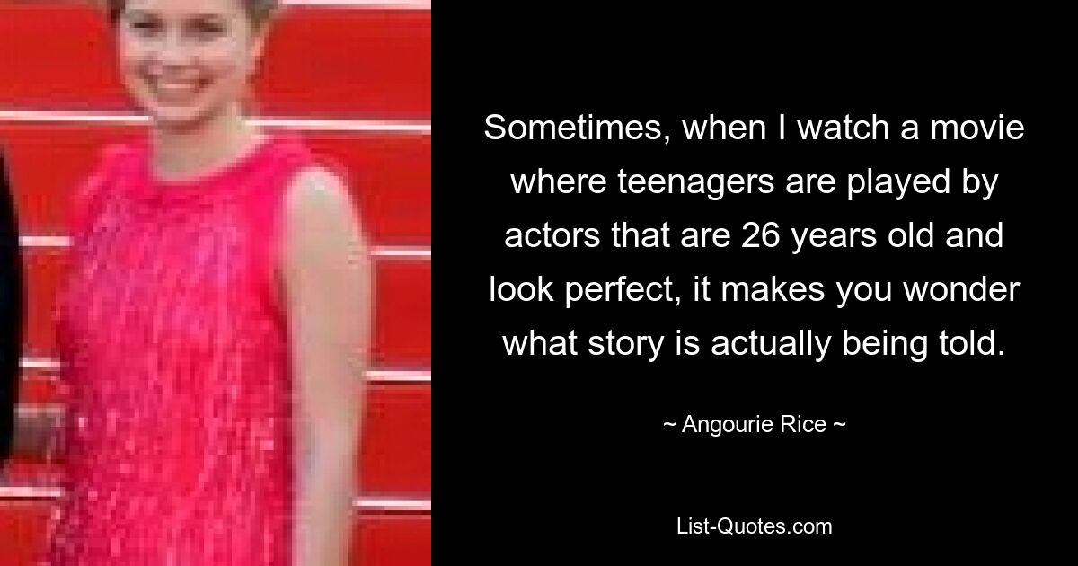 Sometimes, when I watch a movie where teenagers are played by actors that are 26 years old and look perfect, it makes you wonder what story is actually being told. — © Angourie Rice