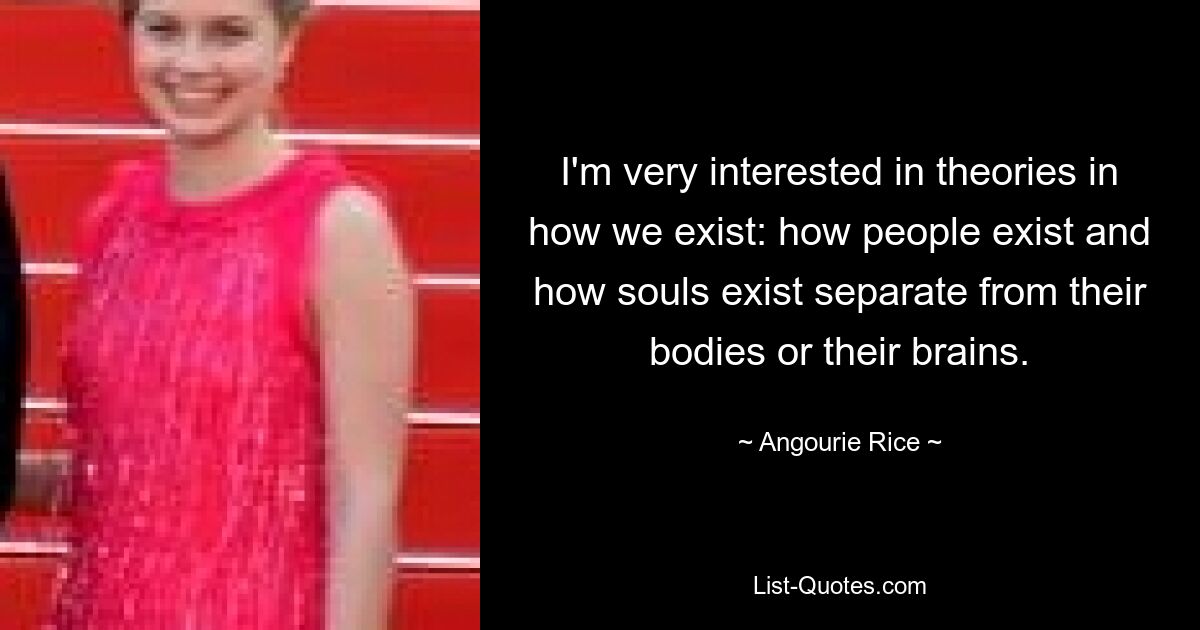 I'm very interested in theories in how we exist: how people exist and how souls exist separate from their bodies or their brains. — © Angourie Rice