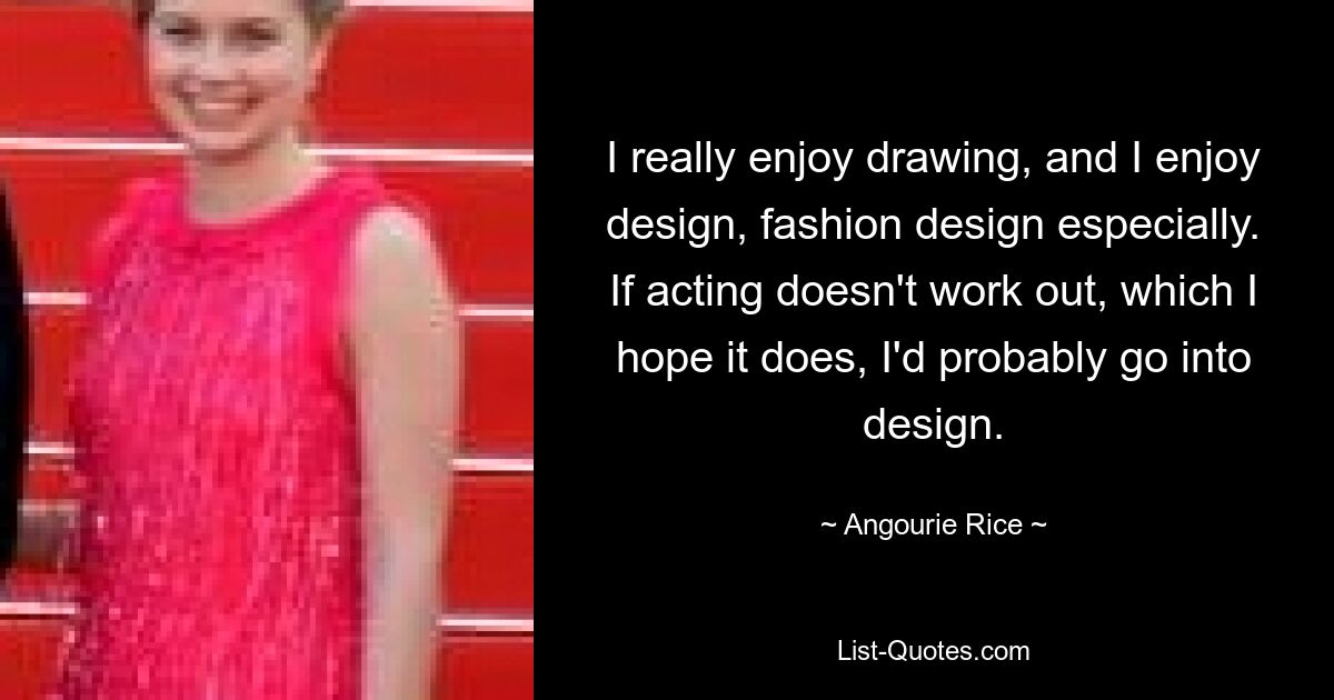 I really enjoy drawing, and I enjoy design, fashion design especially. If acting doesn't work out, which I hope it does, I'd probably go into design. — © Angourie Rice