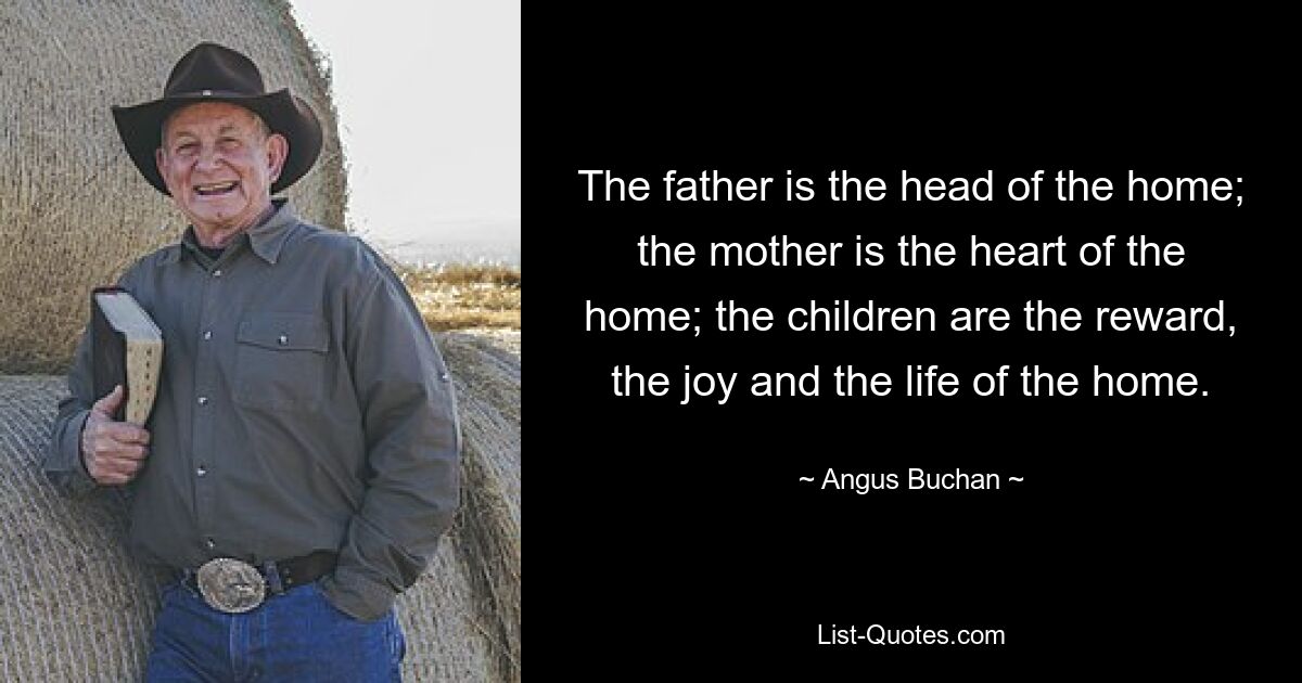 The father is the head of the home; the mother is the heart of the home; the children are the reward, the joy and the life of the home. — © Angus Buchan