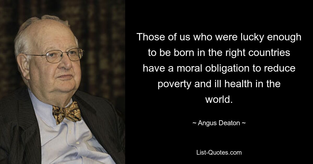 Those of us who were lucky enough to be born in the right countries have a moral obligation to reduce poverty and ill health in the world. — © Angus Deaton