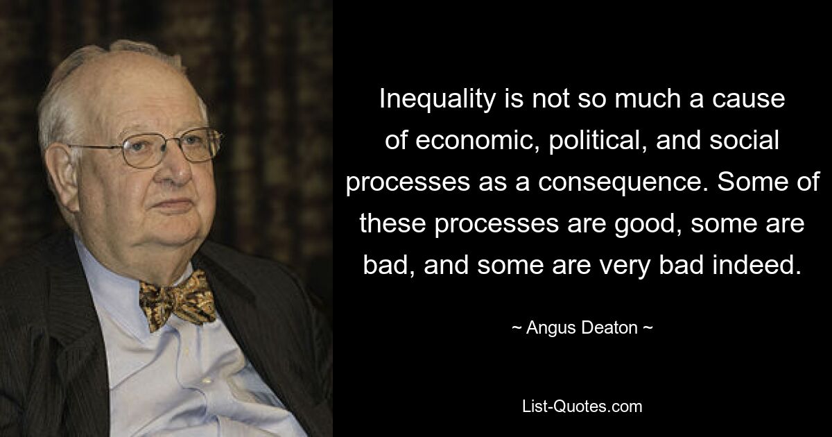 Inequality is not so much a cause of economic, political, and social processes as a consequence. Some of these processes are good, some are bad, and some are very bad indeed. — © Angus Deaton