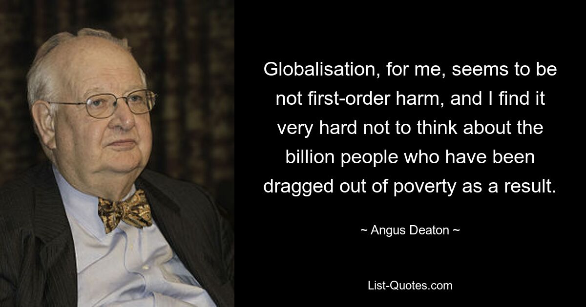 Globalisation, for me, seems to be not first-order harm, and I find it very hard not to think about the billion people who have been dragged out of poverty as a result. — © Angus Deaton