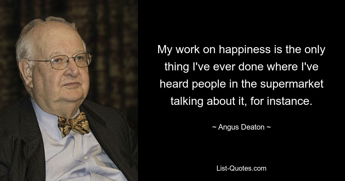 My work on happiness is the only thing I've ever done where I've heard people in the supermarket talking about it, for instance. — © Angus Deaton