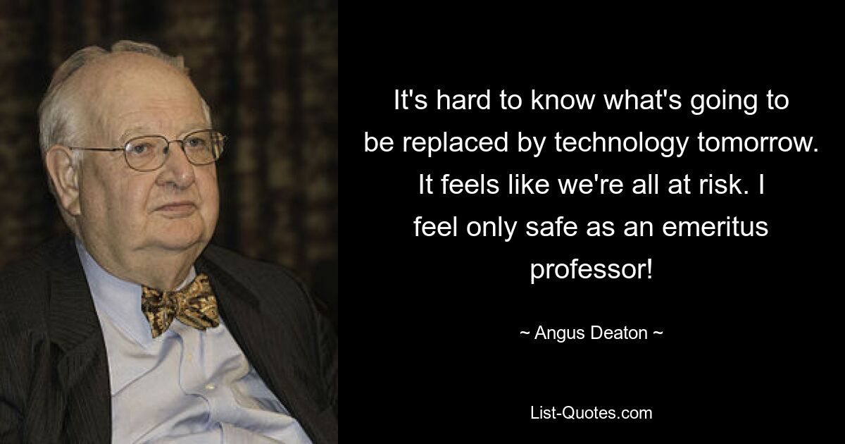 It's hard to know what's going to be replaced by technology tomorrow. It feels like we're all at risk. I feel only safe as an emeritus professor! — © Angus Deaton