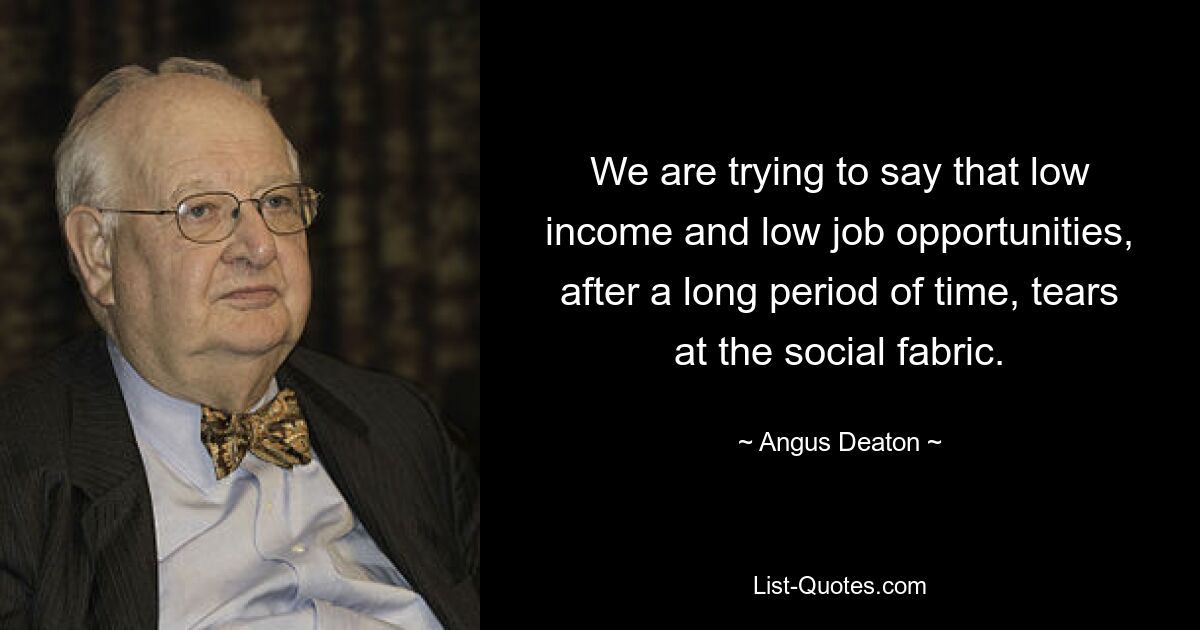 We are trying to say that low income and low job opportunities, after a long period of time, tears at the social fabric. — © Angus Deaton