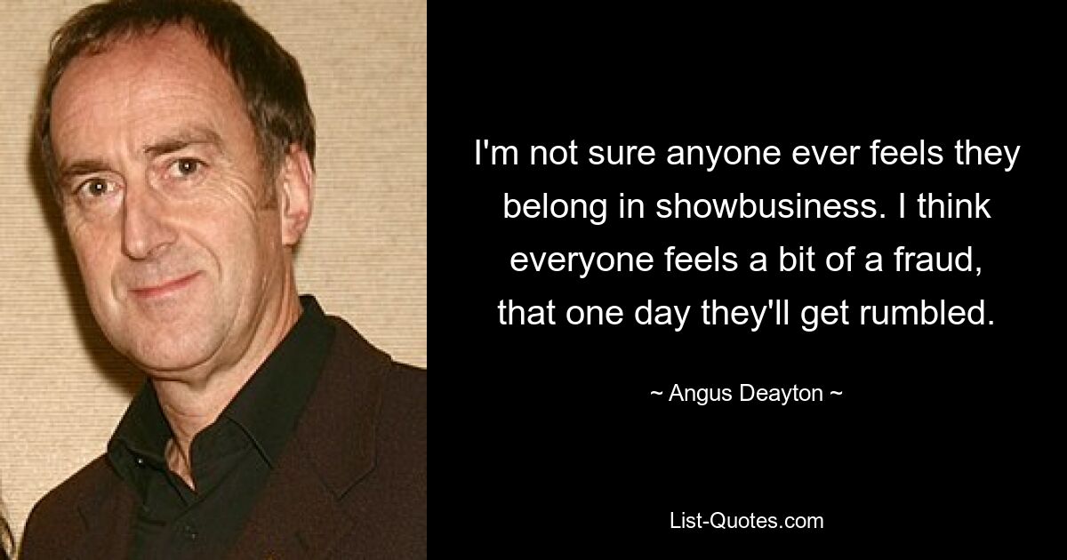 I'm not sure anyone ever feels they belong in showbusiness. I think everyone feels a bit of a fraud, that one day they'll get rumbled. — © Angus Deayton