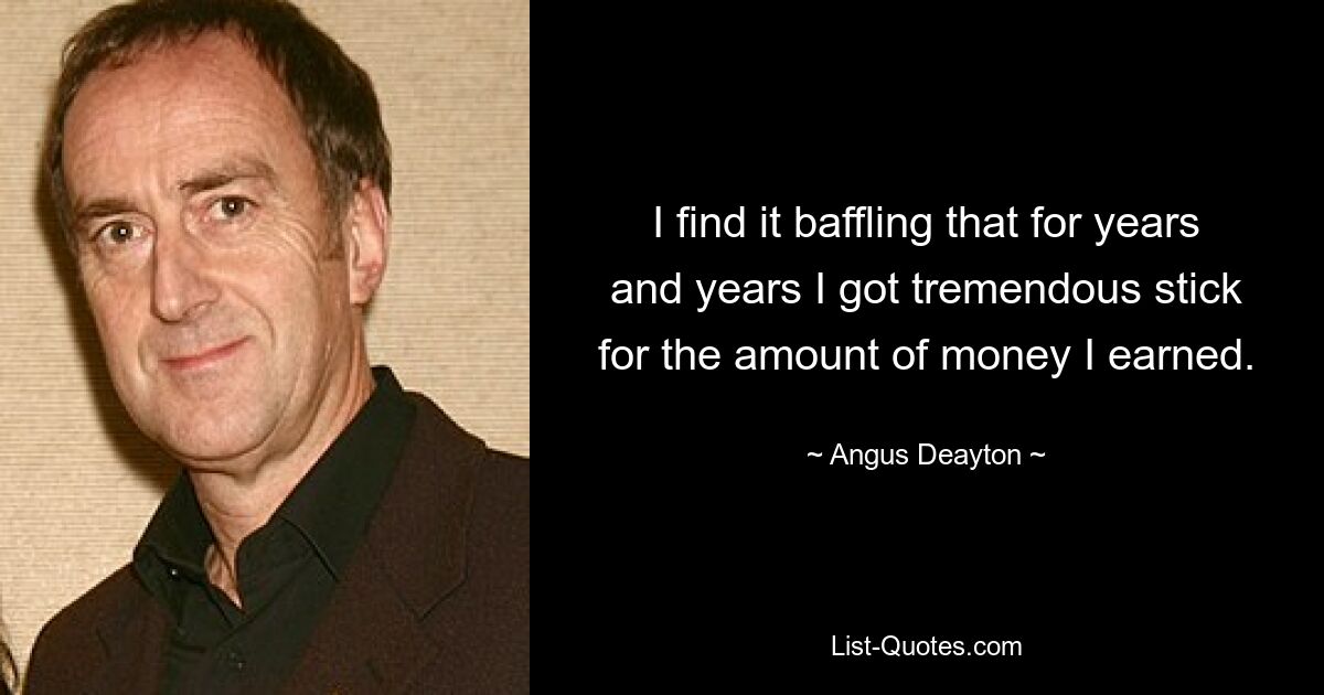 I find it baffling that for years and years I got tremendous stick for the amount of money I earned. — © Angus Deayton