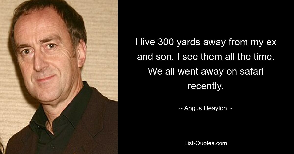 I live 300 yards away from my ex and son. I see them all the time. We all went away on safari recently. — © Angus Deayton