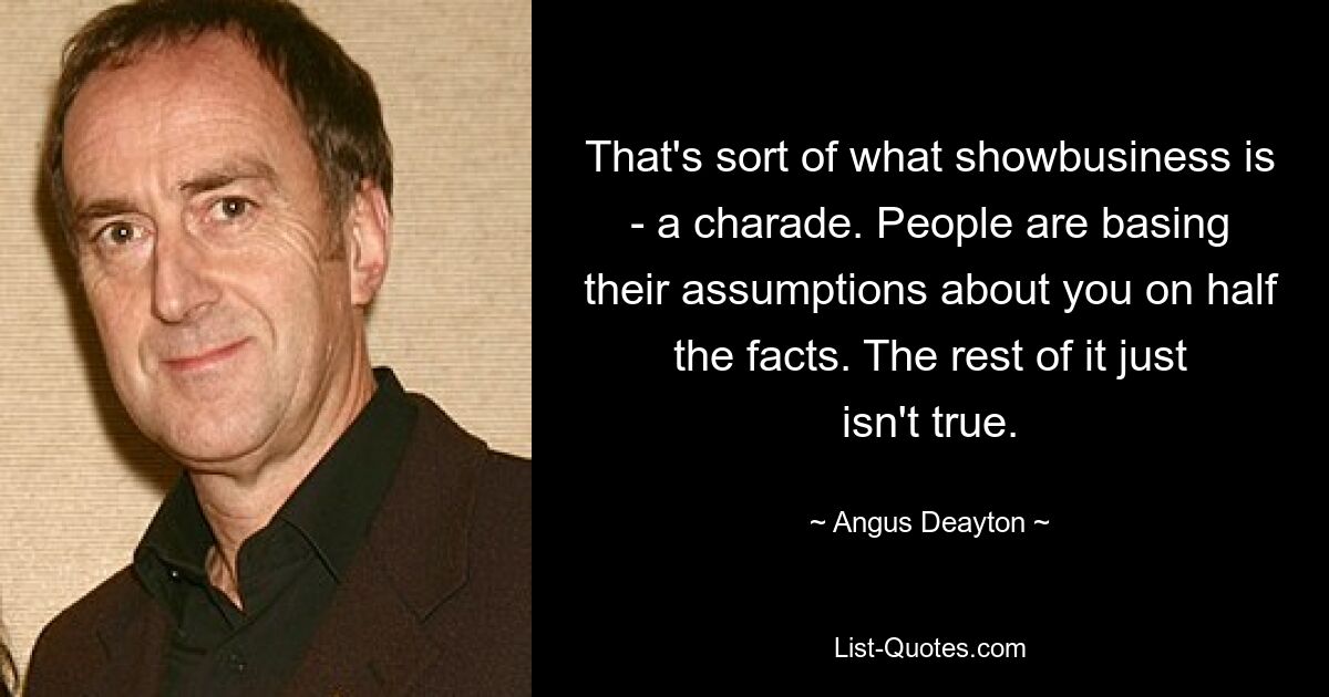 That's sort of what showbusiness is - a charade. People are basing their assumptions about you on half the facts. The rest of it just isn't true. — © Angus Deayton