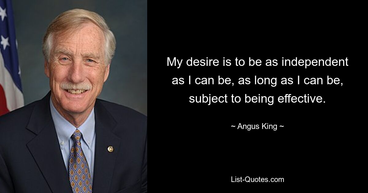 My desire is to be as independent as I can be, as long as I can be, subject to being effective. — © Angus King