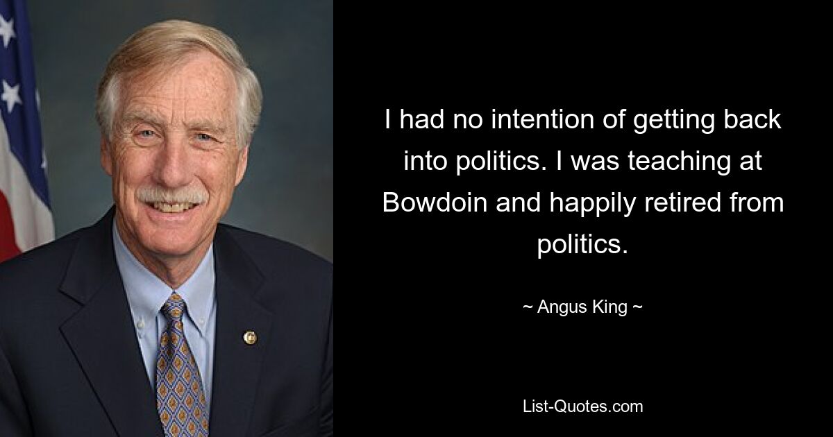 I had no intention of getting back into politics. I was teaching at Bowdoin and happily retired from politics. — © Angus King