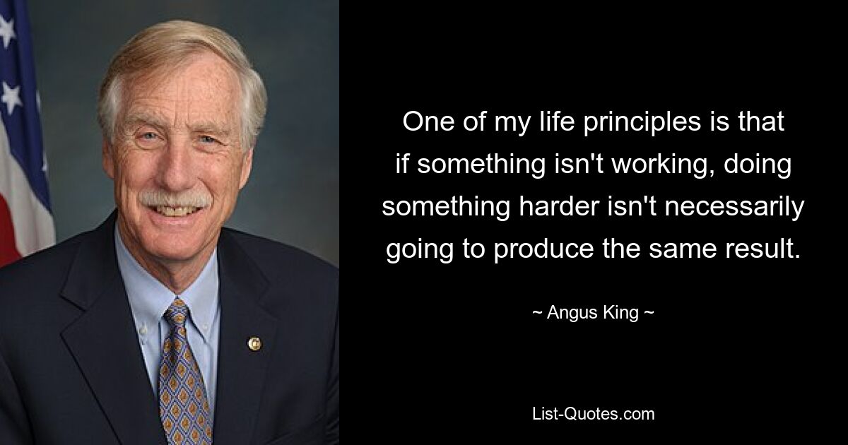 One of my life principles is that if something isn't working, doing something harder isn't necessarily going to produce the same result. — © Angus King