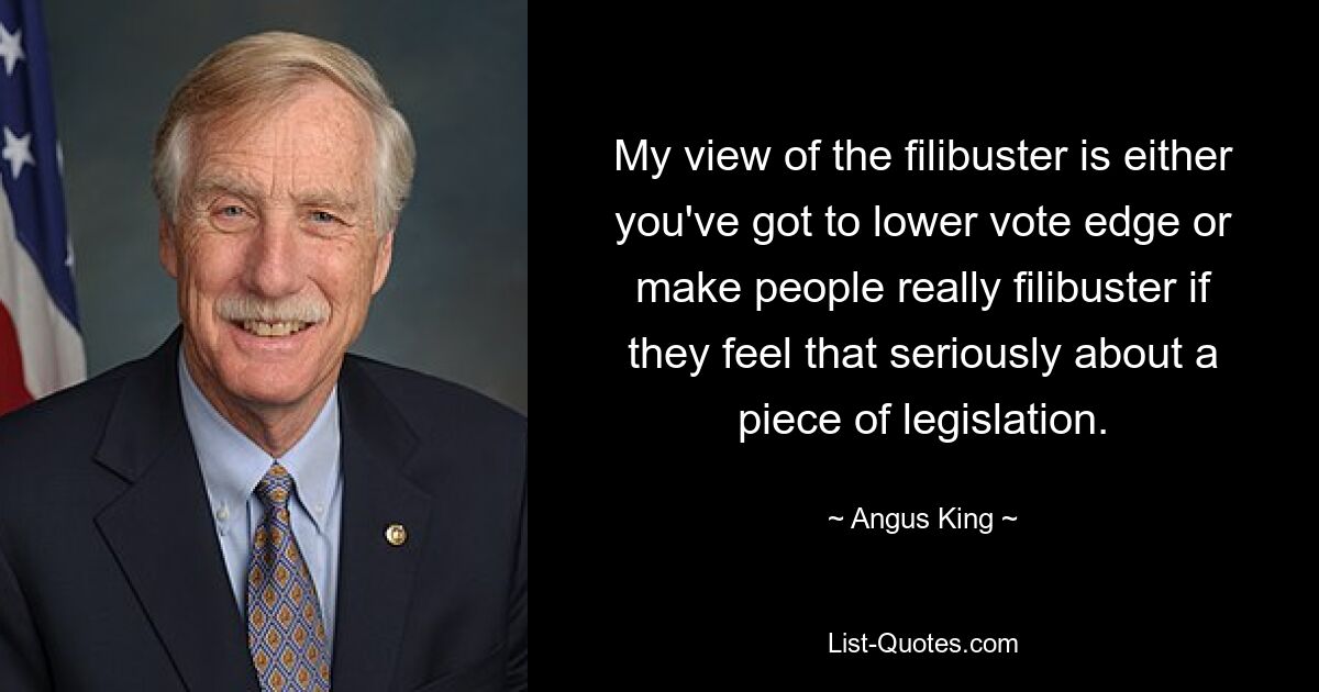 My view of the filibuster is either you've got to lower vote edge or make people really filibuster if they feel that seriously about a piece of legislation. — © Angus King