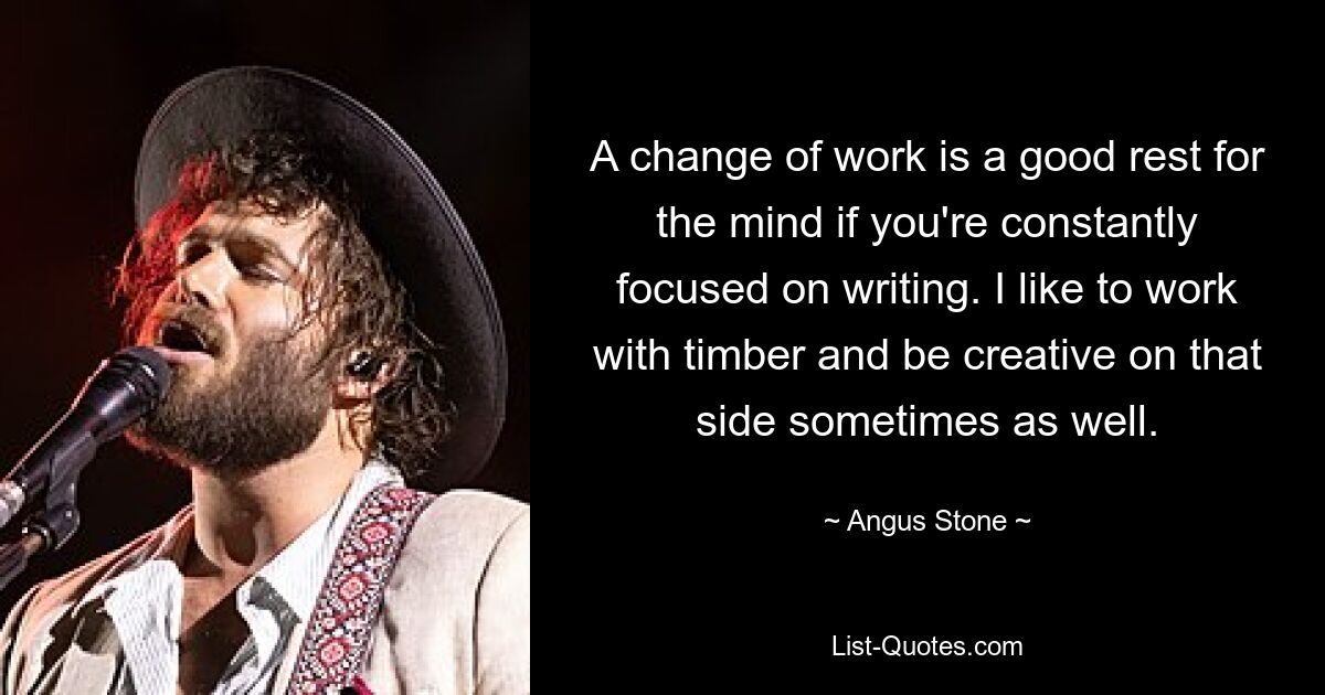 A change of work is a good rest for the mind if you're constantly focused on writing. I like to work with timber and be creative on that side sometimes as well. — © Angus Stone