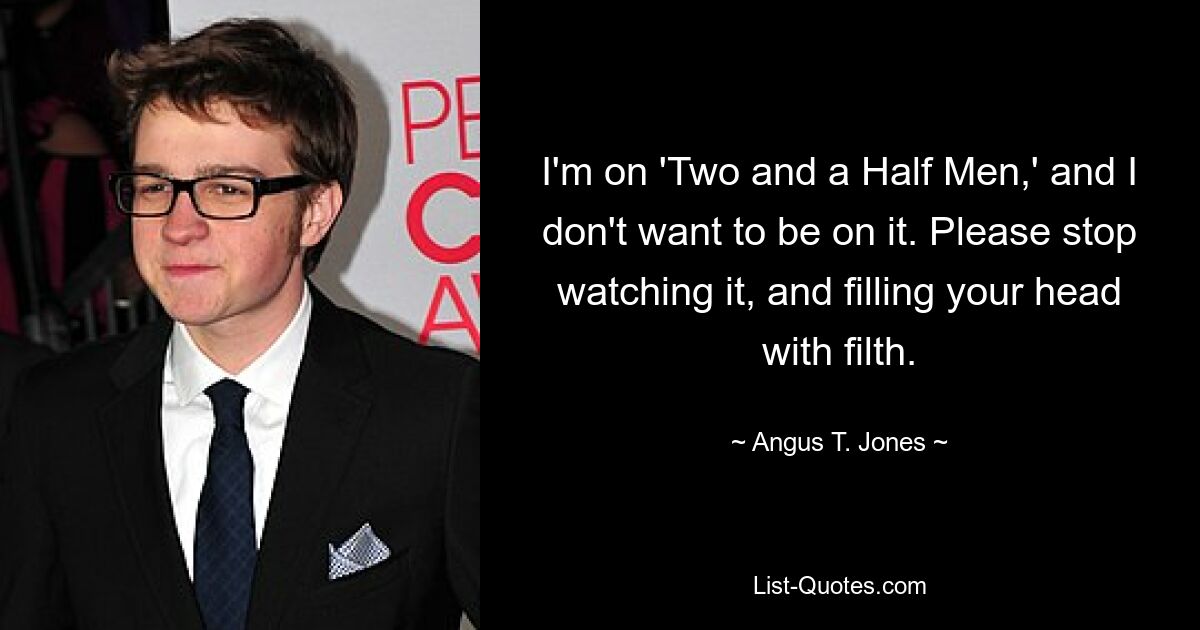 I'm on 'Two and a Half Men,' and I don't want to be on it. Please stop watching it, and filling your head with filth. — © Angus T. Jones