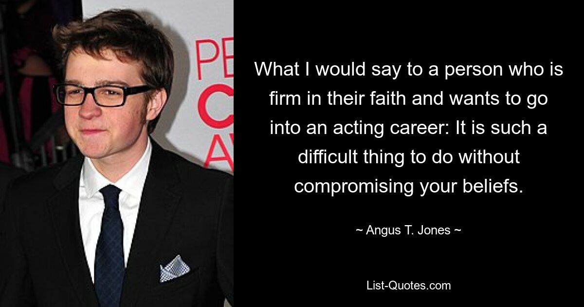 What I would say to a person who is firm in their faith and wants to go into an acting career: It is such a difficult thing to do without compromising your beliefs. — © Angus T. Jones