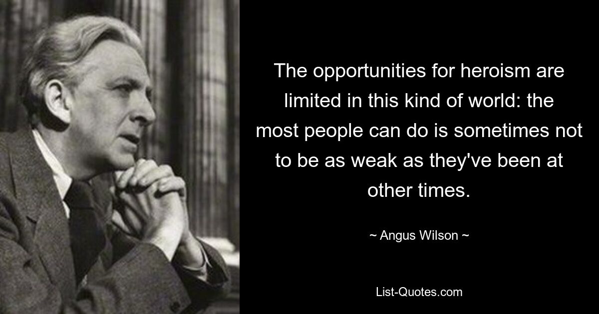 The opportunities for heroism are limited in this kind of world: the most people can do is sometimes not to be as weak as they've been at other times. — © Angus Wilson