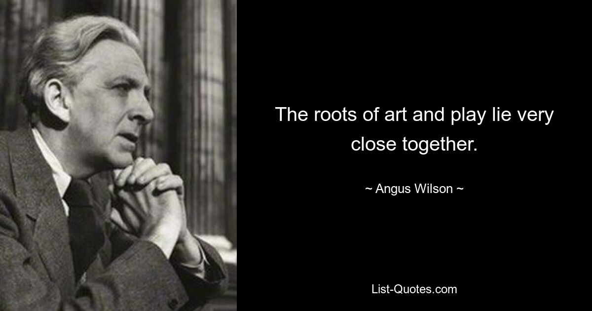 The roots of art and play lie very close together. — © Angus Wilson