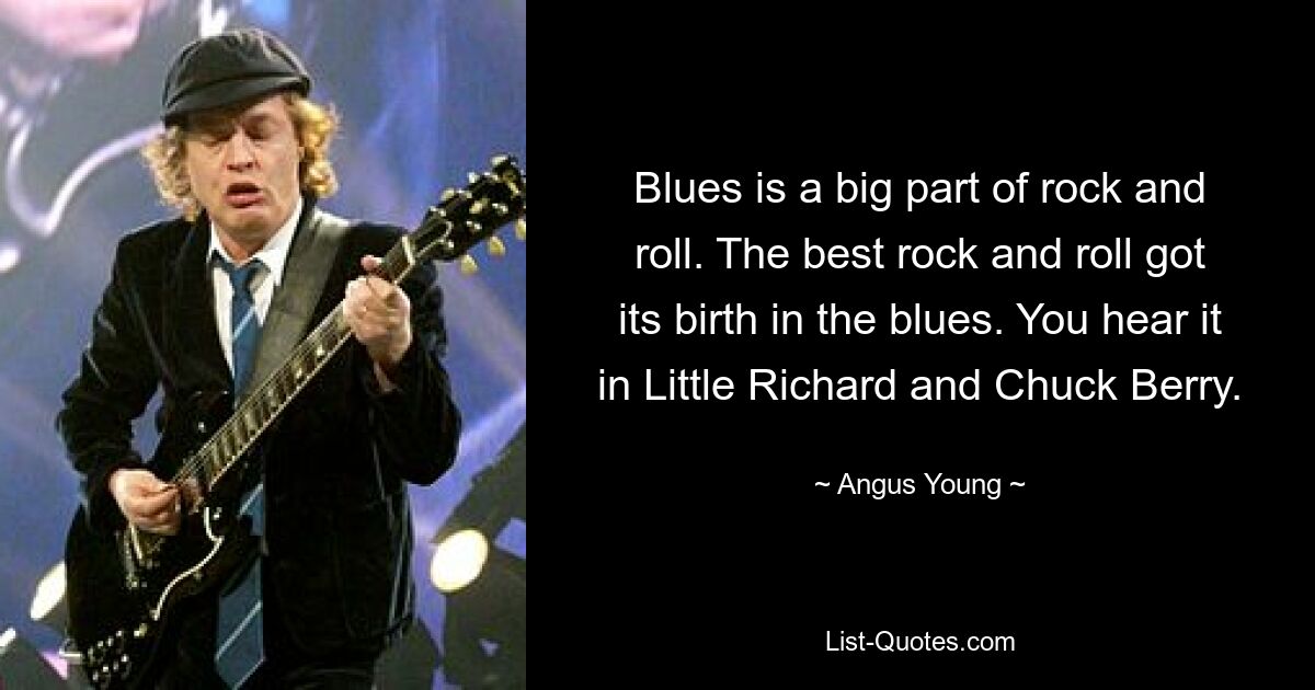 Blues is a big part of rock and roll. The best rock and roll got its birth in the blues. You hear it in Little Richard and Chuck Berry. — © Angus Young