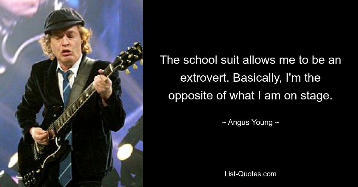 The school suit allows me to be an extrovert. Basically, I'm the opposite of what I am on stage. — © Angus Young