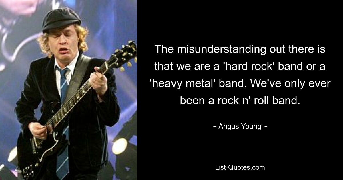 The misunderstanding out there is that we are a 'hard rock' band or a 'heavy metal' band. We've only ever been a rock n' roll band. — © Angus Young