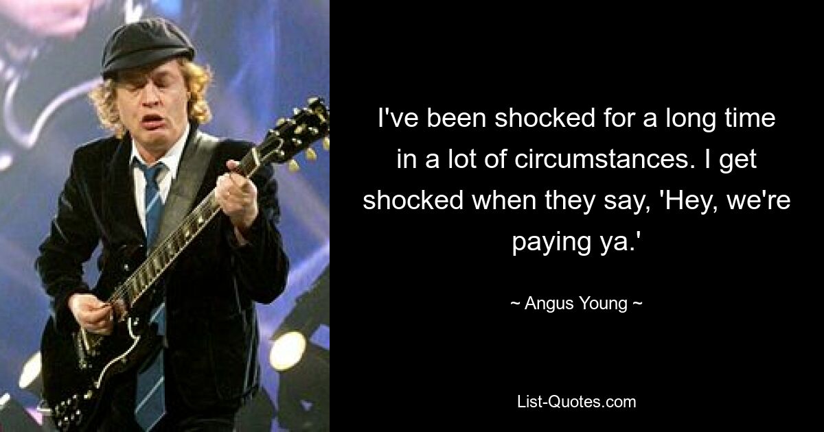 I've been shocked for a long time in a lot of circumstances. I get shocked when they say, 'Hey, we're paying ya.' — © Angus Young