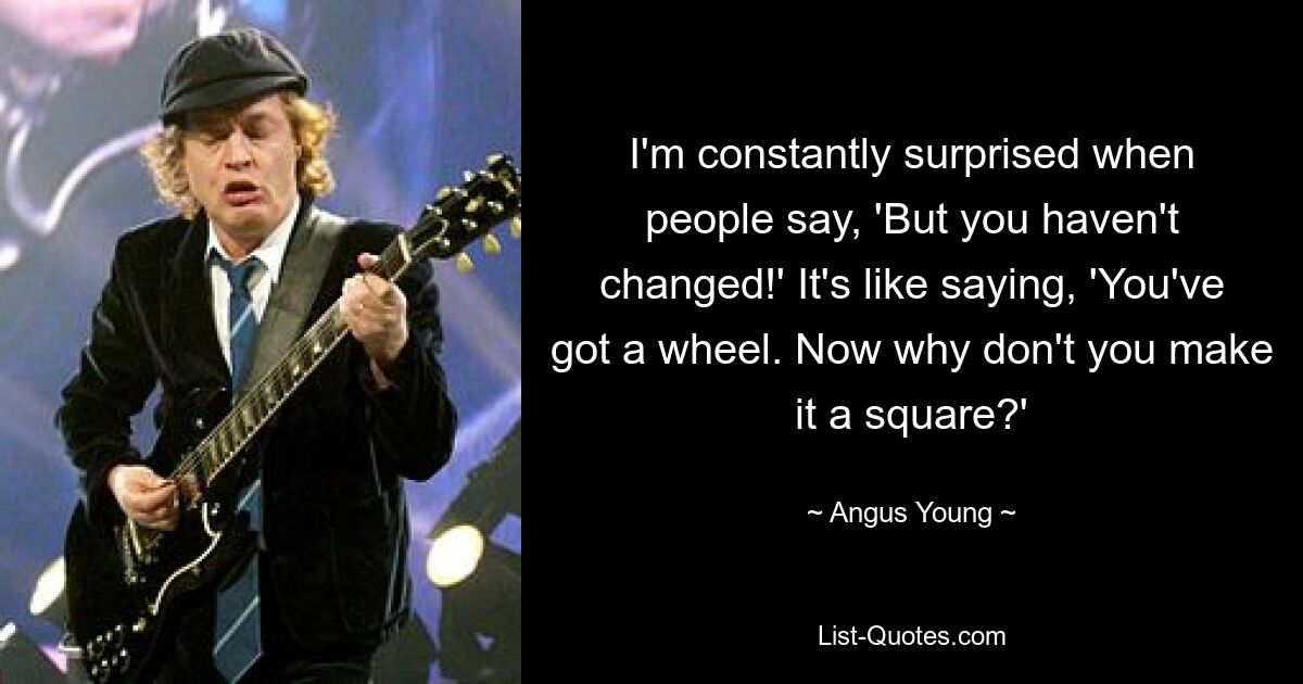 I'm constantly surprised when people say, 'But you haven't changed!' It's like saying, 'You've got a wheel. Now why don't you make it a square?' — © Angus Young