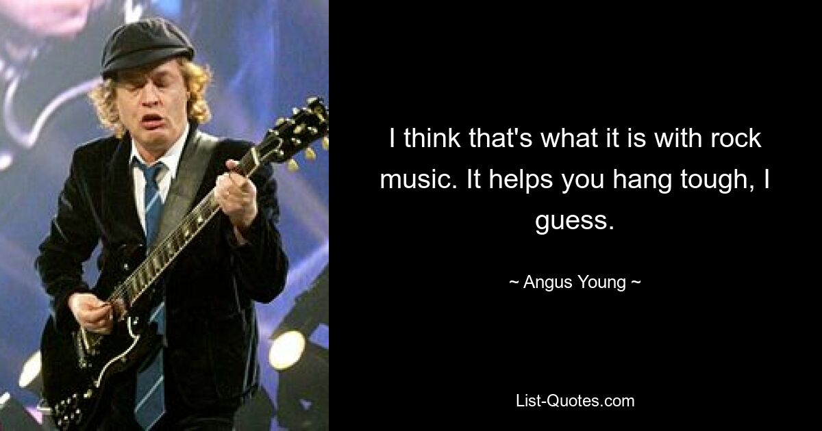 I think that's what it is with rock music. It helps you hang tough, I guess. — © Angus Young