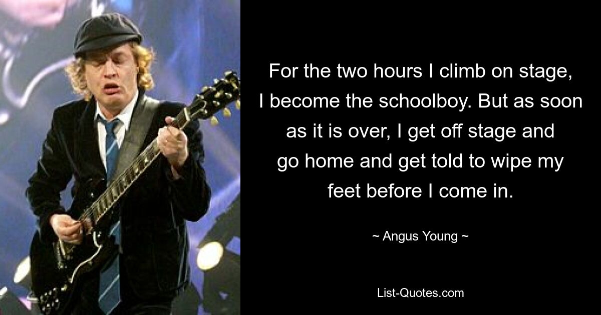 For the two hours I climb on stage, I become the schoolboy. But as soon as it is over, I get off stage and go home and get told to wipe my feet before I come in. — © Angus Young