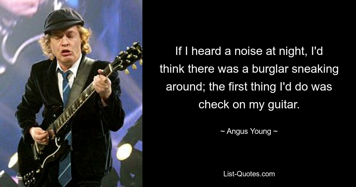 If I heard a noise at night, I'd think there was a burglar sneaking around; the first thing I'd do was check on my guitar. — © Angus Young