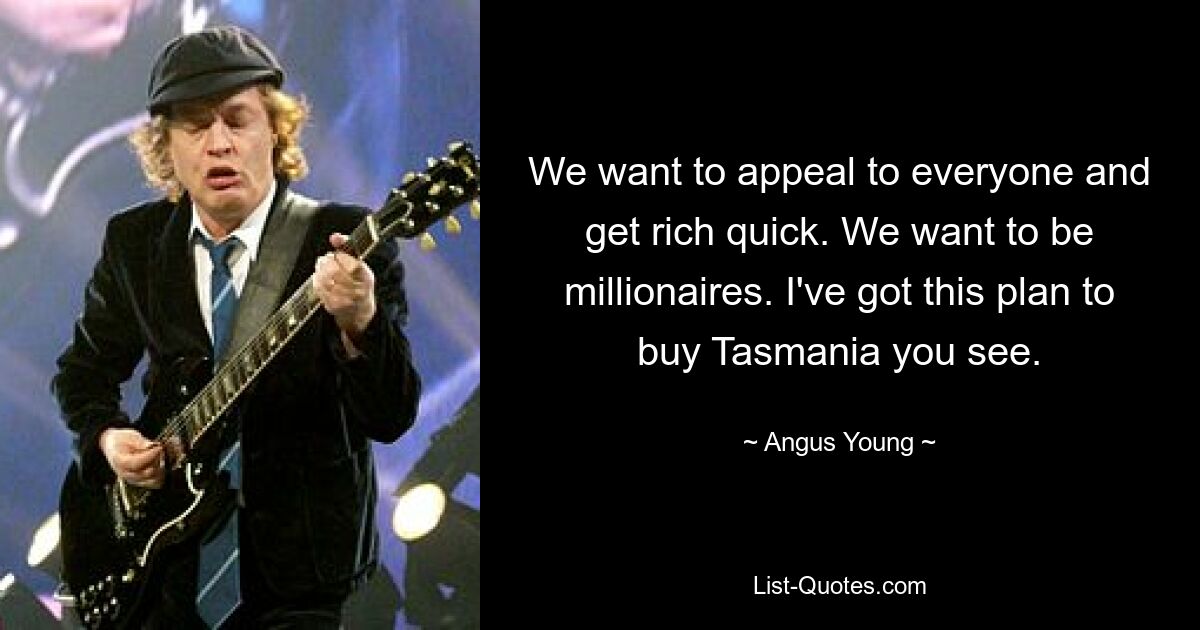 We want to appeal to everyone and get rich quick. We want to be millionaires. I've got this plan to buy Tasmania you see. — © Angus Young