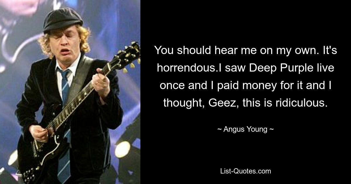 You should hear me on my own. It's horrendous.I saw Deep Purple live once and I paid money for it and I thought, Geez, this is ridiculous. — © Angus Young