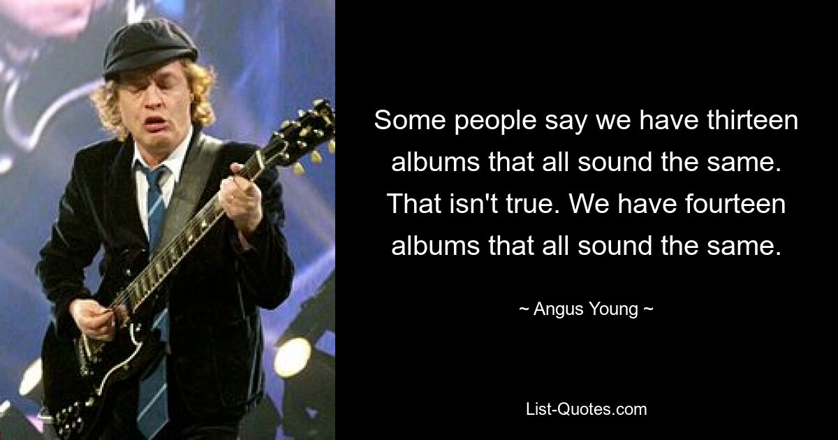 Some people say we have thirteen albums that all sound the same. That isn't true. We have fourteen albums that all sound the same. — © Angus Young