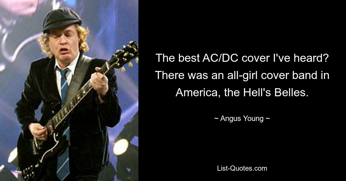 The best AC/DC cover I've heard? There was an all-girl cover band in America, the Hell's Belles. — © Angus Young