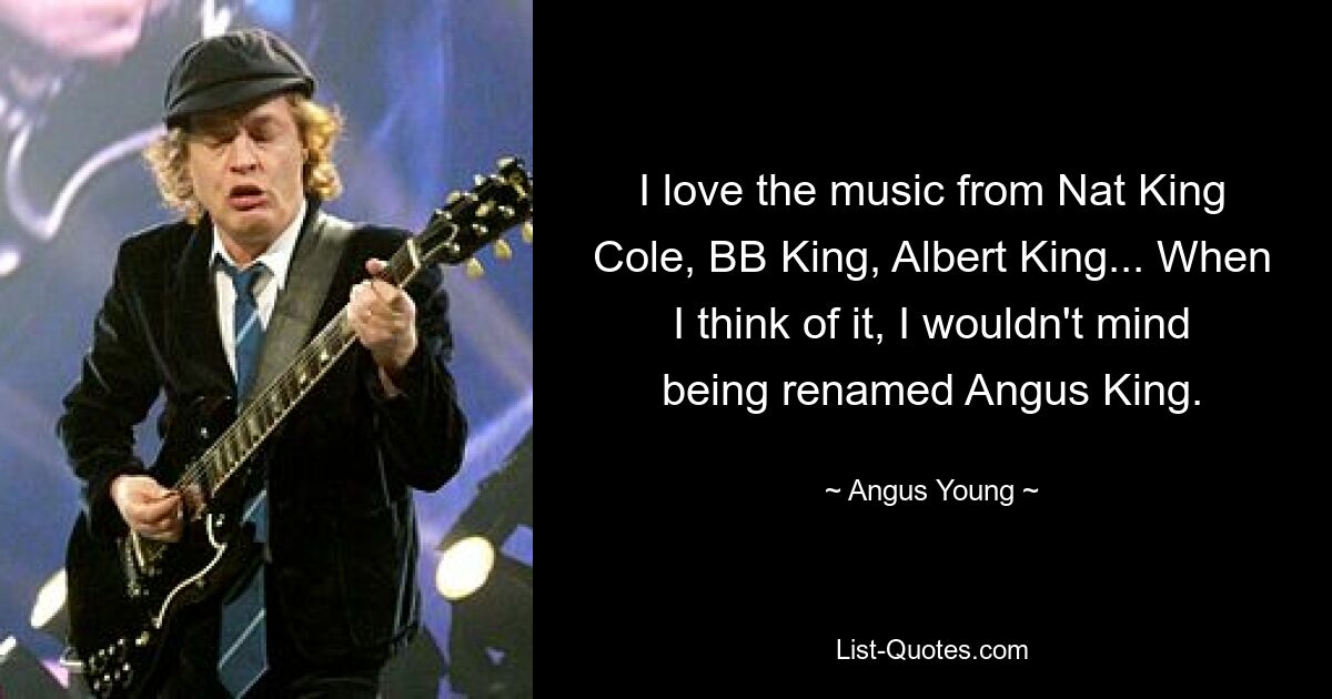 I love the music from Nat King Cole, BB King, Albert King... When I think of it, I wouldn't mind being renamed Angus King. — © Angus Young