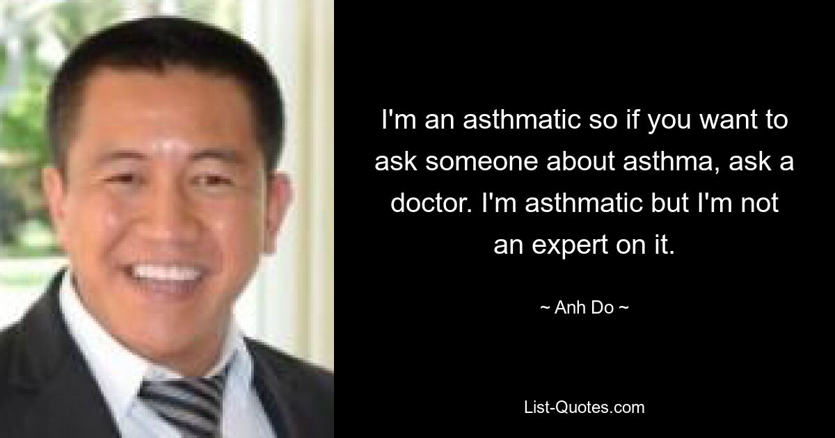 I'm an asthmatic so if you want to ask someone about asthma, ask a doctor. I'm asthmatic but I'm not an expert on it. — © Anh Do