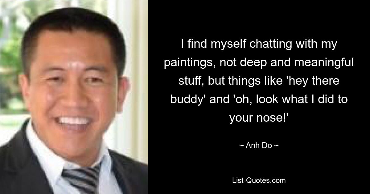 I find myself chatting with my paintings, not deep and meaningful stuff, but things like 'hey there buddy' and 'oh, look what I did to your nose!' — © Anh Do