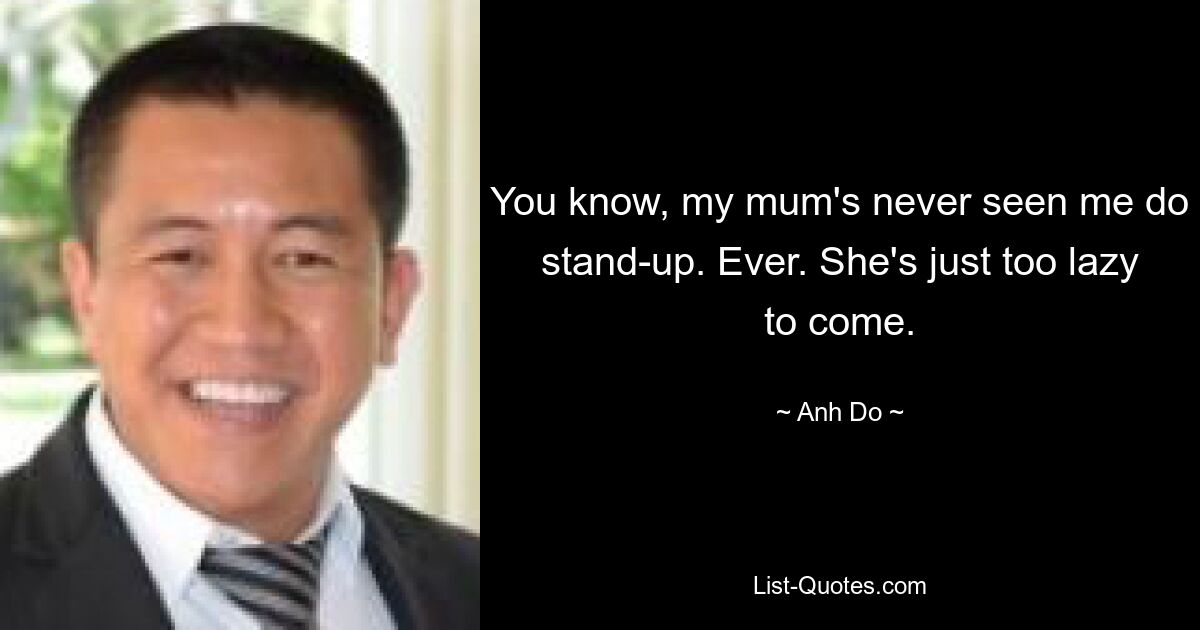 You know, my mum's never seen me do stand-up. Ever. She's just too lazy to come. — © Anh Do