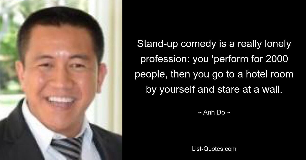 Stand-up comedy is a really lonely profession: you 'perform for 2000 people, then you go to a hotel room by yourself and stare at a wall. — © Anh Do