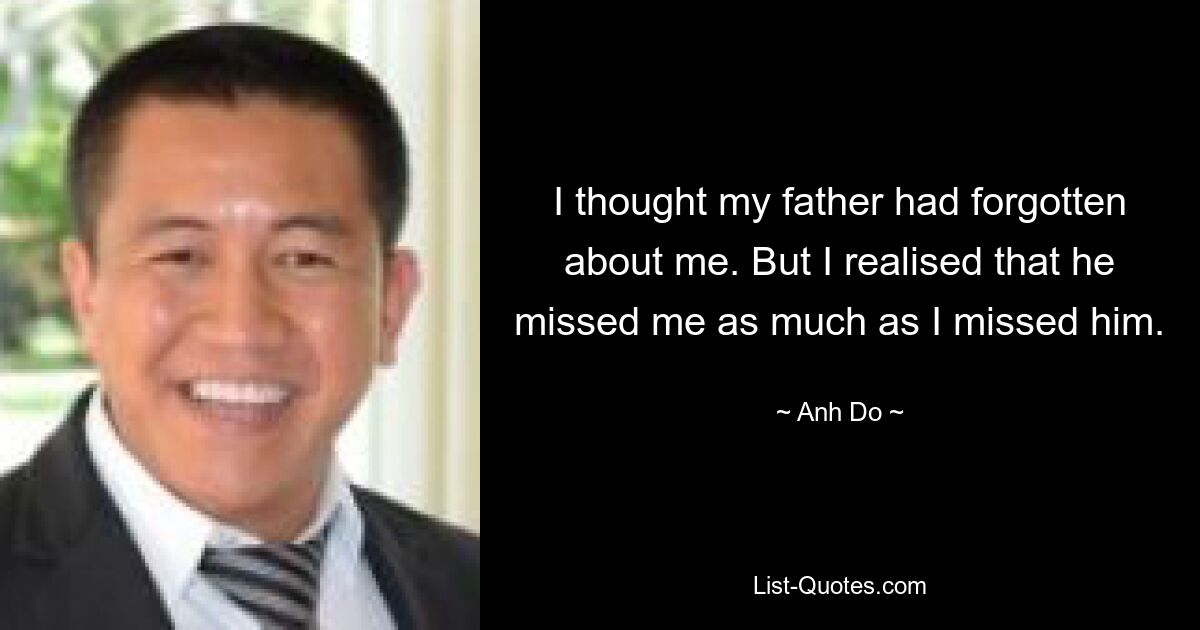 I thought my father had forgotten about me. But I realised that he missed me as much as I missed him. — © Anh Do