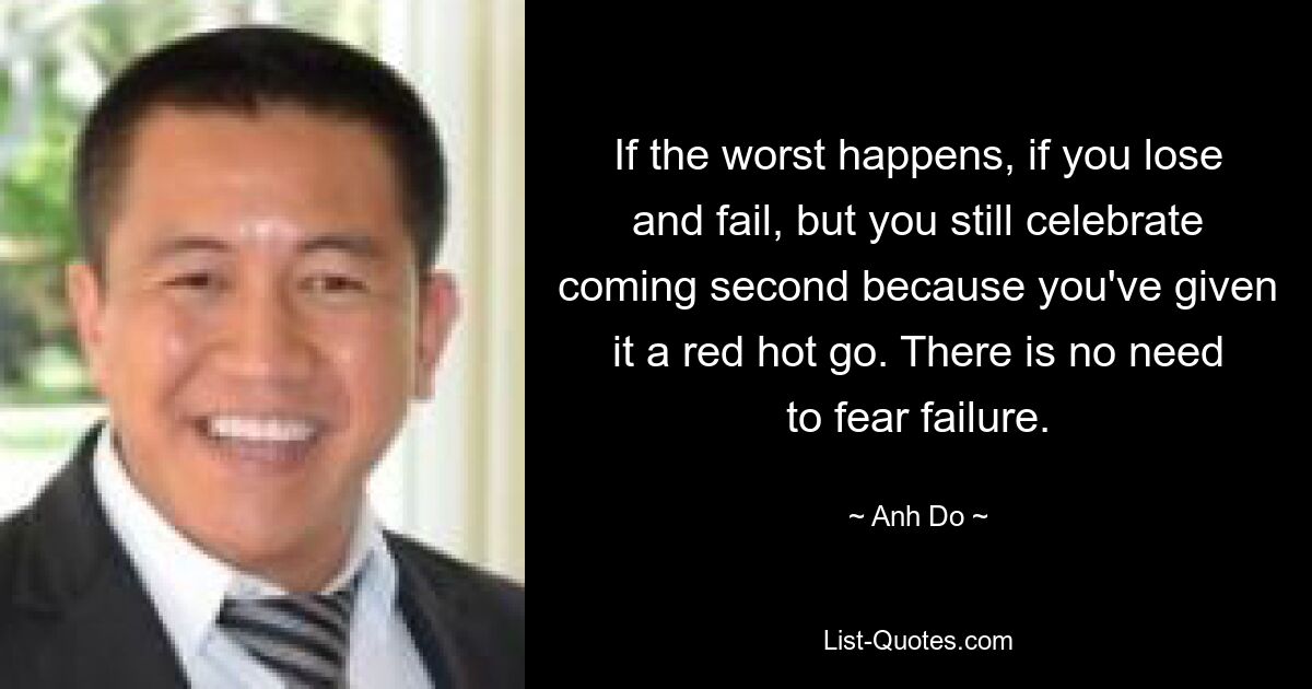 If the worst happens, if you lose and fail, but you still celebrate coming second because you've given it a red hot go. There is no need to fear failure. — © Anh Do