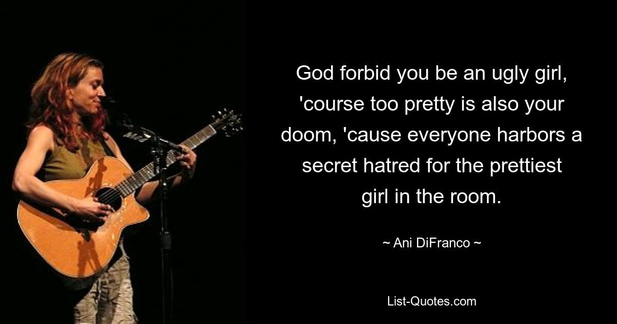 God forbid you be an ugly girl, 'course too pretty is also your doom, 'cause everyone harbors a secret hatred for the prettiest girl in the room. — © Ani DiFranco