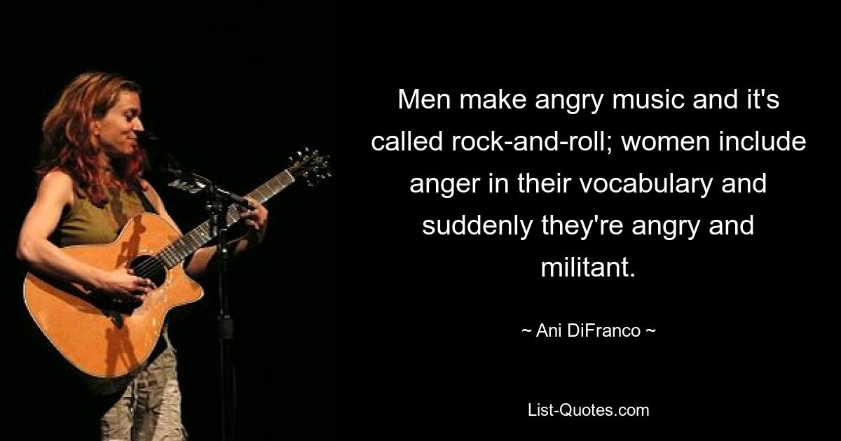 Men make angry music and it's called rock-and-roll; women include anger in their vocabulary and suddenly they're angry and militant. — © Ani DiFranco