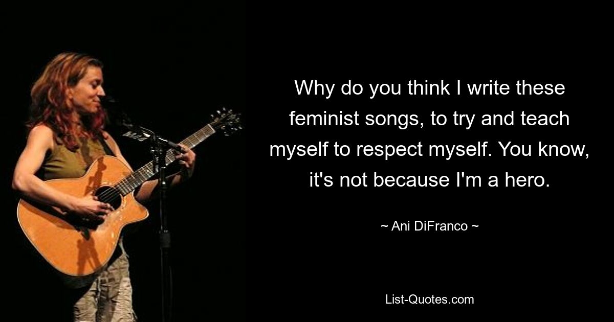 Why do you think I write these feminist songs, to try and teach myself to respect myself. You know, it's not because I'm a hero. — © Ani DiFranco