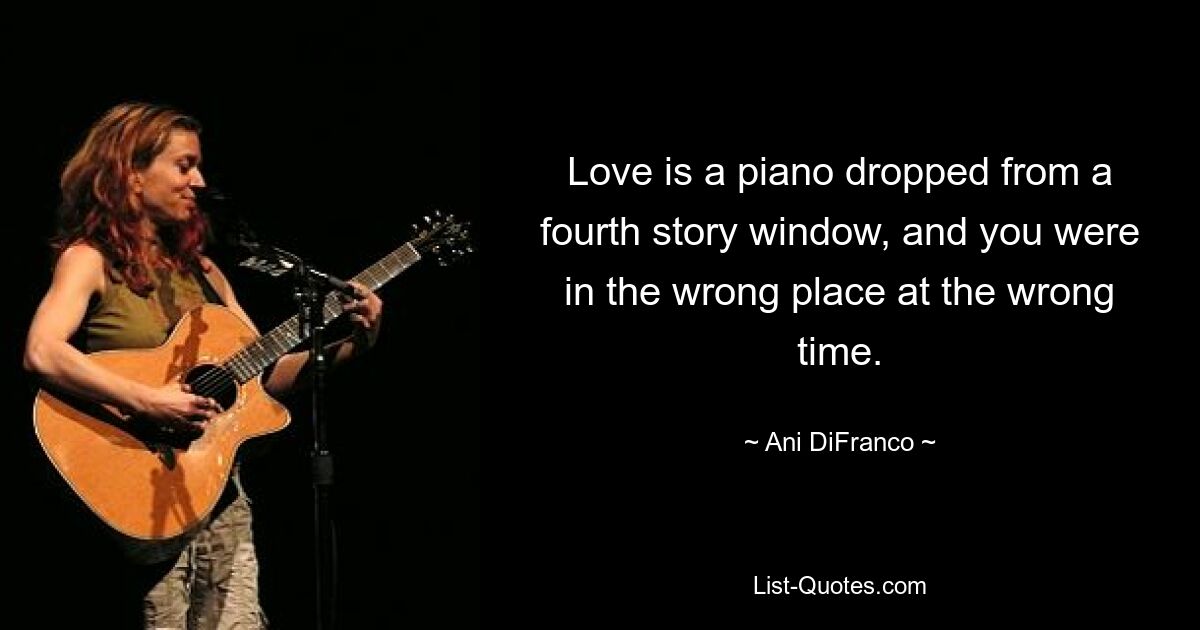 Love is a piano dropped from a fourth story window, and you were in the wrong place at the wrong time. — © Ani DiFranco