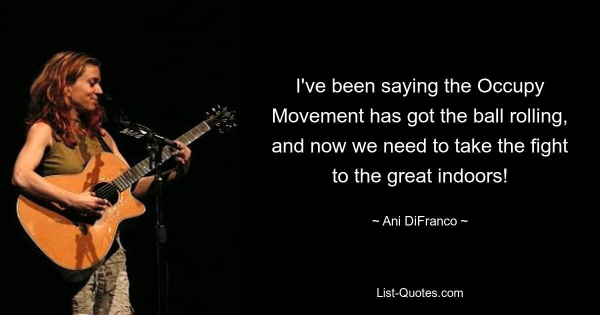 I've been saying the Occupy Movement has got the ball rolling, and now we need to take the fight to the great indoors! — © Ani DiFranco